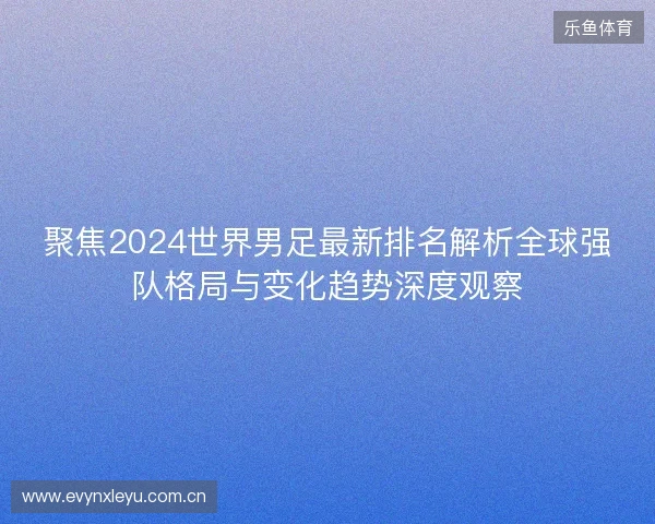 聚焦2024世界男足最新排名解析全球强队格局与变化趋势深度观察