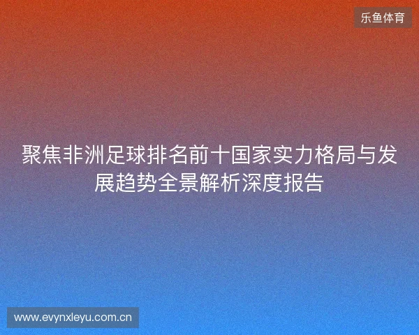 聚焦非洲足球排名前十国家实力格局与发展趋势全景解析深度报告