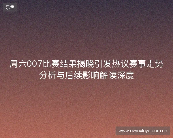 周六007比赛结果揭晓引发热议赛事走势分析与后续影响解读深度
